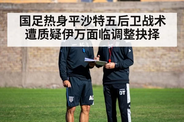 国足热身平沙特五后卫战术遭质疑伊万面临调整抉择