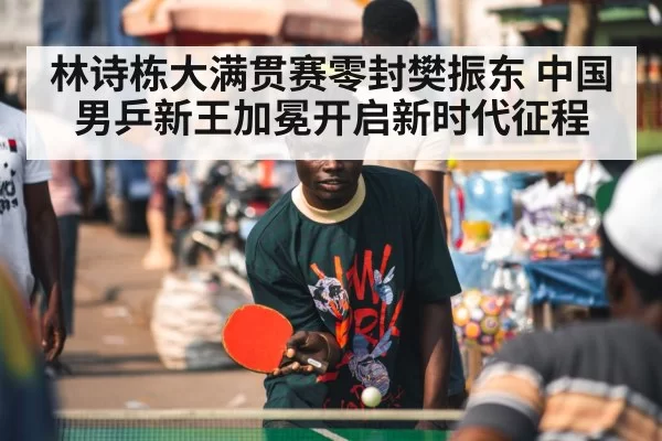 林诗栋大满贯赛零封樊振东 中国男乒新王加冕开启新时代征程
